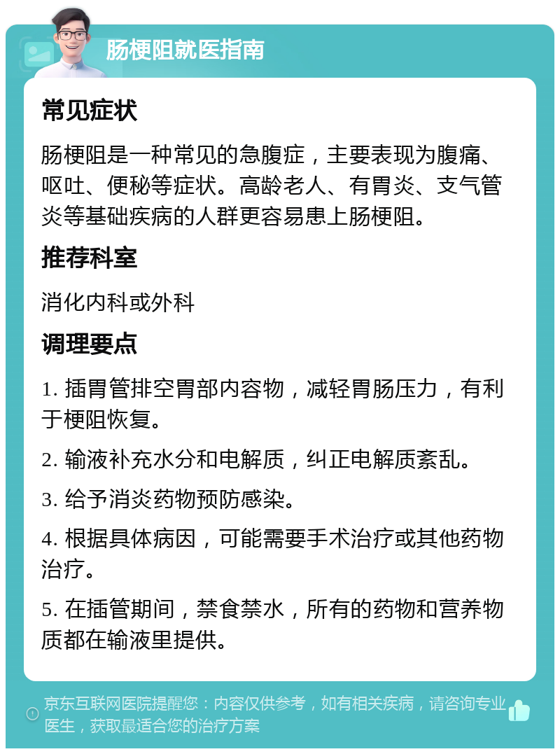 肠梗阻就医指南 常见症状 肠梗阻是一种常见的急腹症，主要表现为腹痛、呕吐、便秘等症状。高龄老人、有胃炎、支气管炎等基础疾病的人群更容易患上肠梗阻。 推荐科室 消化内科或外科 调理要点 1. 插胃管排空胃部内容物，减轻胃肠压力，有利于梗阻恢复。 2. 输液补充水分和电解质，纠正电解质紊乱。 3. 给予消炎药物预防感染。 4. 根据具体病因，可能需要手术治疗或其他药物治疗。 5. 在插管期间，禁食禁水，所有的药物和营养物质都在输液里提供。