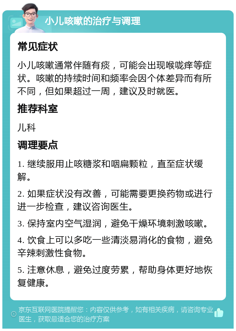 小儿咳嗽的治疗与调理 常见症状 小儿咳嗽通常伴随有痰，可能会出现喉咙痒等症状。咳嗽的持续时间和频率会因个体差异而有所不同，但如果超过一周，建议及时就医。 推荐科室 儿科 调理要点 1. 继续服用止咳糖浆和咽扁颗粒，直至症状缓解。 2. 如果症状没有改善，可能需要更换药物或进行进一步检查，建议咨询医生。 3. 保持室内空气湿润，避免干燥环境刺激咳嗽。 4. 饮食上可以多吃一些清淡易消化的食物，避免辛辣刺激性食物。 5. 注意休息，避免过度劳累，帮助身体更好地恢复健康。