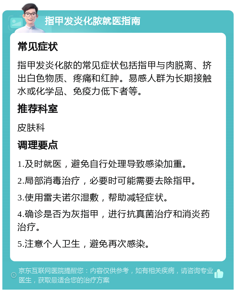 指甲发炎化脓就医指南 常见症状 指甲发炎化脓的常见症状包括指甲与肉脱离、挤出白色物质、疼痛和红肿。易感人群为长期接触水或化学品、免疫力低下者等。 推荐科室 皮肤科 调理要点 1.及时就医，避免自行处理导致感染加重。 2.局部消毒治疗，必要时可能需要去除指甲。 3.使用雷夫诺尔湿敷，帮助减轻症状。 4.确诊是否为灰指甲，进行抗真菌治疗和消炎药治疗。 5.注意个人卫生，避免再次感染。