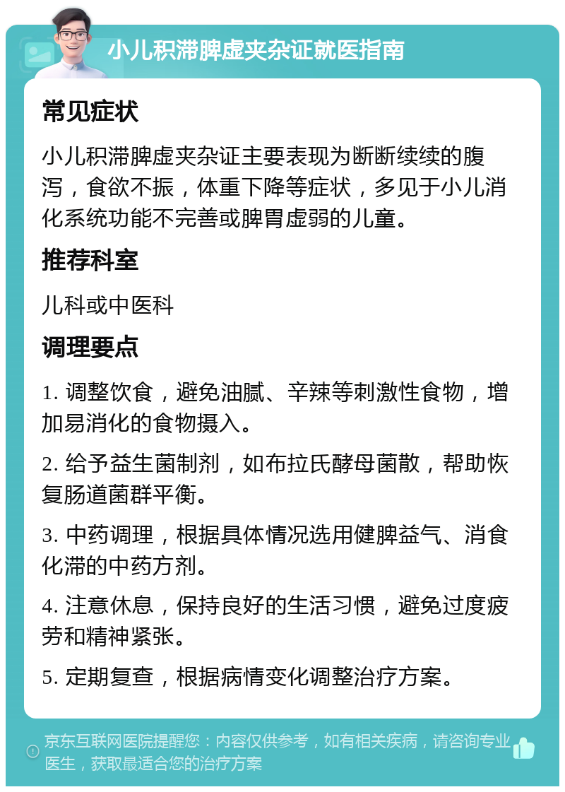 小儿积滞脾虚夹杂证就医指南 常见症状 小儿积滞脾虚夹杂证主要表现为断断续续的腹泻，食欲不振，体重下降等症状，多见于小儿消化系统功能不完善或脾胃虚弱的儿童。 推荐科室 儿科或中医科 调理要点 1. 调整饮食，避免油腻、辛辣等刺激性食物，增加易消化的食物摄入。 2. 给予益生菌制剂，如布拉氏酵母菌散，帮助恢复肠道菌群平衡。 3. 中药调理，根据具体情况选用健脾益气、消食化滞的中药方剂。 4. 注意休息，保持良好的生活习惯，避免过度疲劳和精神紧张。 5. 定期复查，根据病情变化调整治疗方案。