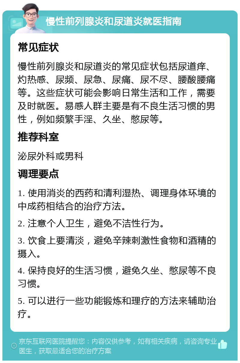 慢性前列腺炎和尿道炎就医指南 常见症状 慢性前列腺炎和尿道炎的常见症状包括尿道痒、灼热感、尿频、尿急、尿痛、尿不尽、腰酸腰痛等。这些症状可能会影响日常生活和工作，需要及时就医。易感人群主要是有不良生活习惯的男性，例如频繁手淫、久坐、憋尿等。 推荐科室 泌尿外科或男科 调理要点 1. 使用消炎的西药和清利湿热、调理身体环境的中成药相结合的治疗方法。 2. 注意个人卫生，避免不洁性行为。 3. 饮食上要清淡，避免辛辣刺激性食物和酒精的摄入。 4. 保持良好的生活习惯，避免久坐、憋尿等不良习惯。 5. 可以进行一些功能锻炼和理疗的方法来辅助治疗。