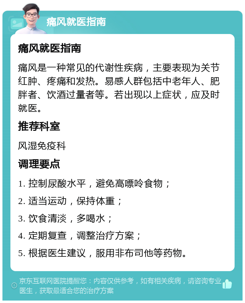 痛风就医指南 痛风就医指南 痛风是一种常见的代谢性疾病，主要表现为关节红肿、疼痛和发热。易感人群包括中老年人、肥胖者、饮酒过量者等。若出现以上症状，应及时就医。 推荐科室 风湿免疫科 调理要点 1. 控制尿酸水平，避免高嘌呤食物； 2. 适当运动，保持体重； 3. 饮食清淡，多喝水； 4. 定期复查，调整治疗方案； 5. 根据医生建议，服用非布司他等药物。