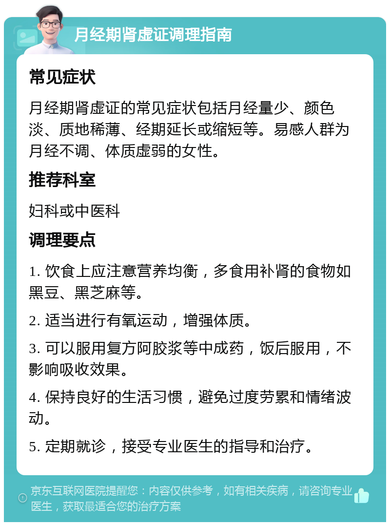 月经期肾虚证调理指南 常见症状 月经期肾虚证的常见症状包括月经量少、颜色淡、质地稀薄、经期延长或缩短等。易感人群为月经不调、体质虚弱的女性。 推荐科室 妇科或中医科 调理要点 1. 饮食上应注意营养均衡，多食用补肾的食物如黑豆、黑芝麻等。 2. 适当进行有氧运动，增强体质。 3. 可以服用复方阿胶浆等中成药，饭后服用，不影响吸收效果。 4. 保持良好的生活习惯，避免过度劳累和情绪波动。 5. 定期就诊，接受专业医生的指导和治疗。