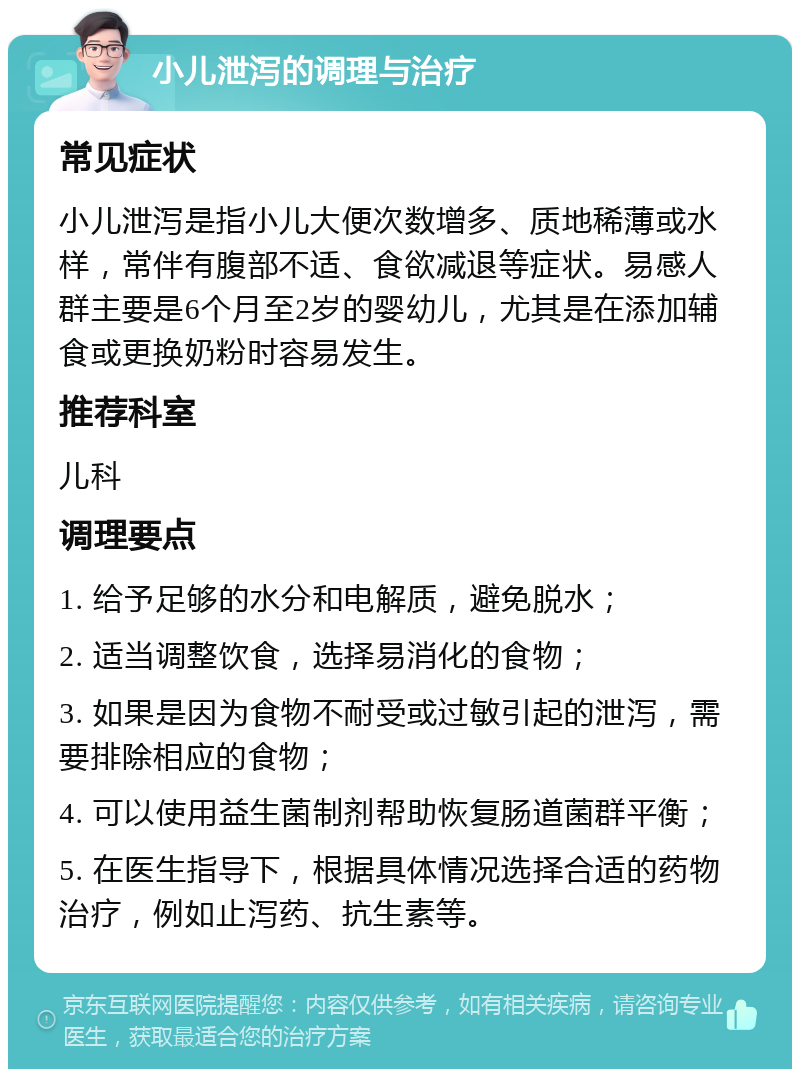 小儿泄泻的调理与治疗 常见症状 小儿泄泻是指小儿大便次数增多、质地稀薄或水样，常伴有腹部不适、食欲减退等症状。易感人群主要是6个月至2岁的婴幼儿，尤其是在添加辅食或更换奶粉时容易发生。 推荐科室 儿科 调理要点 1. 给予足够的水分和电解质，避免脱水； 2. 适当调整饮食，选择易消化的食物； 3. 如果是因为食物不耐受或过敏引起的泄泻，需要排除相应的食物； 4. 可以使用益生菌制剂帮助恢复肠道菌群平衡； 5. 在医生指导下，根据具体情况选择合适的药物治疗，例如止泻药、抗生素等。