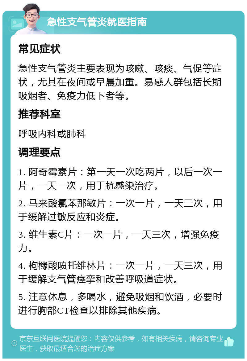 急性支气管炎就医指南 常见症状 急性支气管炎主要表现为咳嗽、咳痰、气促等症状，尤其在夜间或早晨加重。易感人群包括长期吸烟者、免疫力低下者等。 推荐科室 呼吸内科或肺科 调理要点 1. 阿奇霉素片：第一天一次吃两片，以后一次一片，一天一次，用于抗感染治疗。 2. 马来酸氯苯那敏片：一次一片，一天三次，用于缓解过敏反应和炎症。 3. 维生素C片：一次一片，一天三次，增强免疫力。 4. 枸橼酸喷托维林片：一次一片，一天三次，用于缓解支气管痉挛和改善呼吸道症状。 5. 注意休息，多喝水，避免吸烟和饮酒，必要时进行胸部CT检查以排除其他疾病。