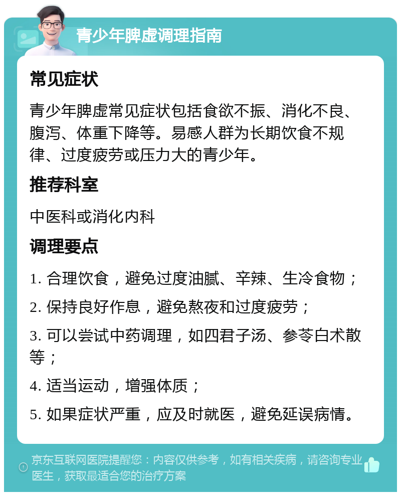 青少年脾虚调理指南 常见症状 青少年脾虚常见症状包括食欲不振、消化不良、腹泻、体重下降等。易感人群为长期饮食不规律、过度疲劳或压力大的青少年。 推荐科室 中医科或消化内科 调理要点 1. 合理饮食，避免过度油腻、辛辣、生冷食物； 2. 保持良好作息，避免熬夜和过度疲劳； 3. 可以尝试中药调理，如四君子汤、参苓白术散等； 4. 适当运动，增强体质； 5. 如果症状严重，应及时就医，避免延误病情。