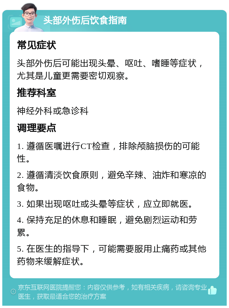 头部外伤后饮食指南 常见症状 头部外伤后可能出现头晕、呕吐、嗜睡等症状，尤其是儿童更需要密切观察。 推荐科室 神经外科或急诊科 调理要点 1. 遵循医嘱进行CT检查，排除颅脑损伤的可能性。 2. 遵循清淡饮食原则，避免辛辣、油炸和寒凉的食物。 3. 如果出现呕吐或头晕等症状，应立即就医。 4. 保持充足的休息和睡眠，避免剧烈运动和劳累。 5. 在医生的指导下，可能需要服用止痛药或其他药物来缓解症状。