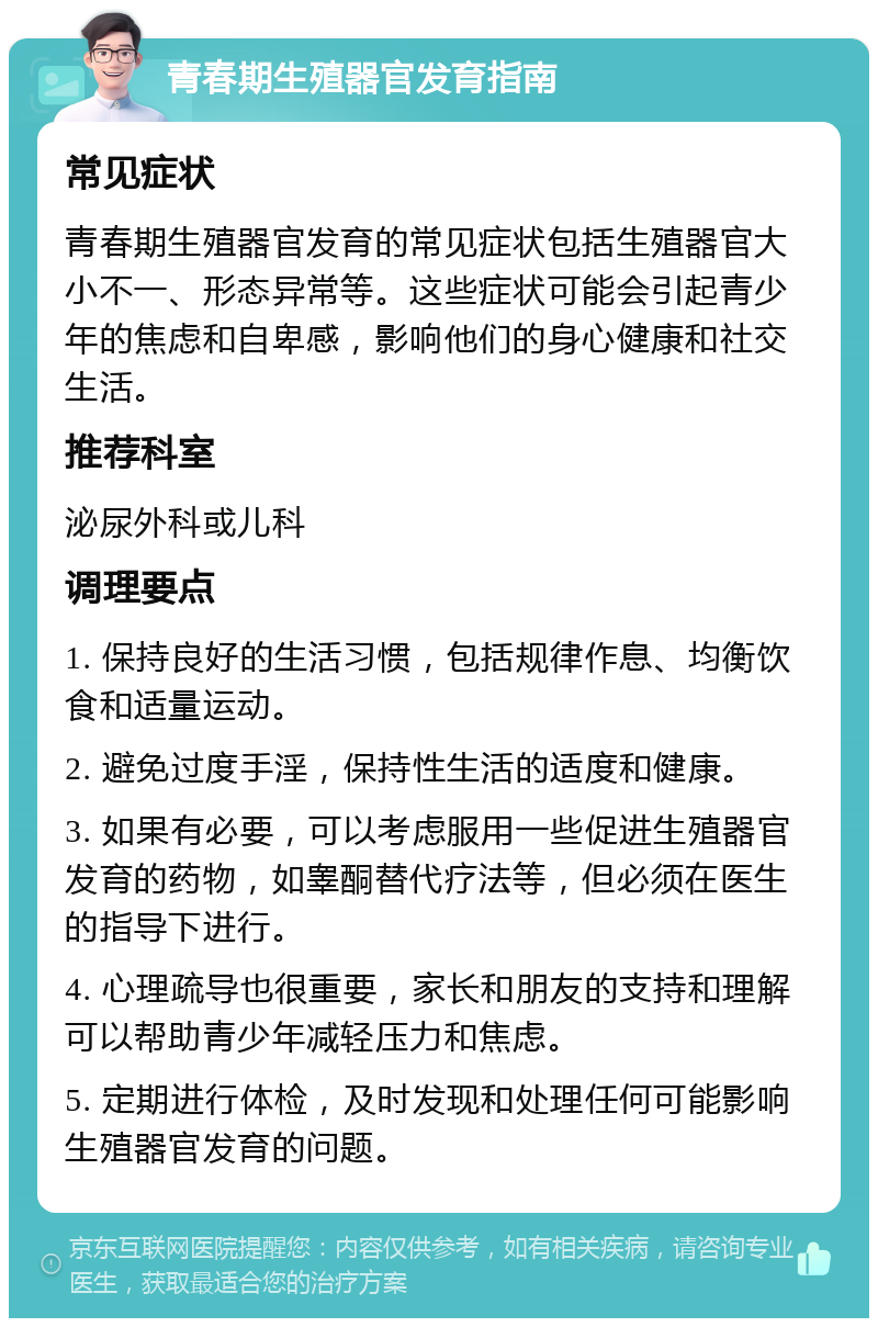 青春期生殖器官发育指南 常见症状 青春期生殖器官发育的常见症状包括生殖器官大小不一、形态异常等。这些症状可能会引起青少年的焦虑和自卑感，影响他们的身心健康和社交生活。 推荐科室 泌尿外科或儿科 调理要点 1. 保持良好的生活习惯，包括规律作息、均衡饮食和适量运动。 2. 避免过度手淫，保持性生活的适度和健康。 3. 如果有必要，可以考虑服用一些促进生殖器官发育的药物，如睾酮替代疗法等，但必须在医生的指导下进行。 4. 心理疏导也很重要，家长和朋友的支持和理解可以帮助青少年减轻压力和焦虑。 5. 定期进行体检，及时发现和处理任何可能影响生殖器官发育的问题。