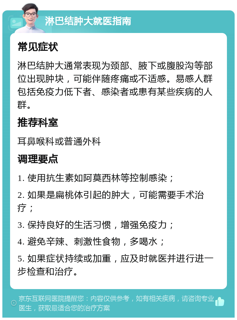 淋巴结肿大就医指南 常见症状 淋巴结肿大通常表现为颈部、腋下或腹股沟等部位出现肿块，可能伴随疼痛或不适感。易感人群包括免疫力低下者、感染者或患有某些疾病的人群。 推荐科室 耳鼻喉科或普通外科 调理要点 1. 使用抗生素如阿莫西林等控制感染； 2. 如果是扁桃体引起的肿大，可能需要手术治疗； 3. 保持良好的生活习惯，增强免疫力； 4. 避免辛辣、刺激性食物，多喝水； 5. 如果症状持续或加重，应及时就医并进行进一步检查和治疗。