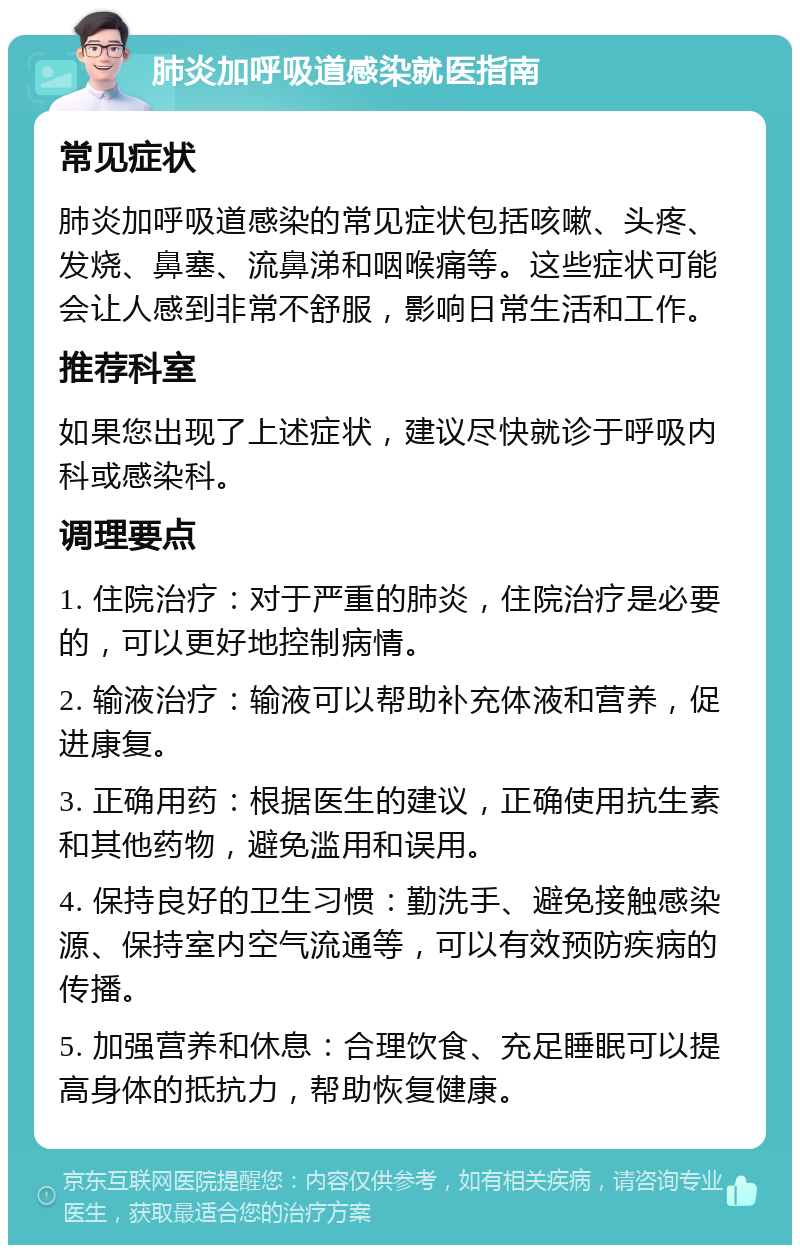 肺炎加呼吸道感染就医指南 常见症状 肺炎加呼吸道感染的常见症状包括咳嗽、头疼、发烧、鼻塞、流鼻涕和咽喉痛等。这些症状可能会让人感到非常不舒服，影响日常生活和工作。 推荐科室 如果您出现了上述症状，建议尽快就诊于呼吸内科或感染科。 调理要点 1. 住院治疗：对于严重的肺炎，住院治疗是必要的，可以更好地控制病情。 2. 输液治疗：输液可以帮助补充体液和营养，促进康复。 3. 正确用药：根据医生的建议，正确使用抗生素和其他药物，避免滥用和误用。 4. 保持良好的卫生习惯：勤洗手、避免接触感染源、保持室内空气流通等，可以有效预防疾病的传播。 5. 加强营养和休息：合理饮食、充足睡眠可以提高身体的抵抗力，帮助恢复健康。