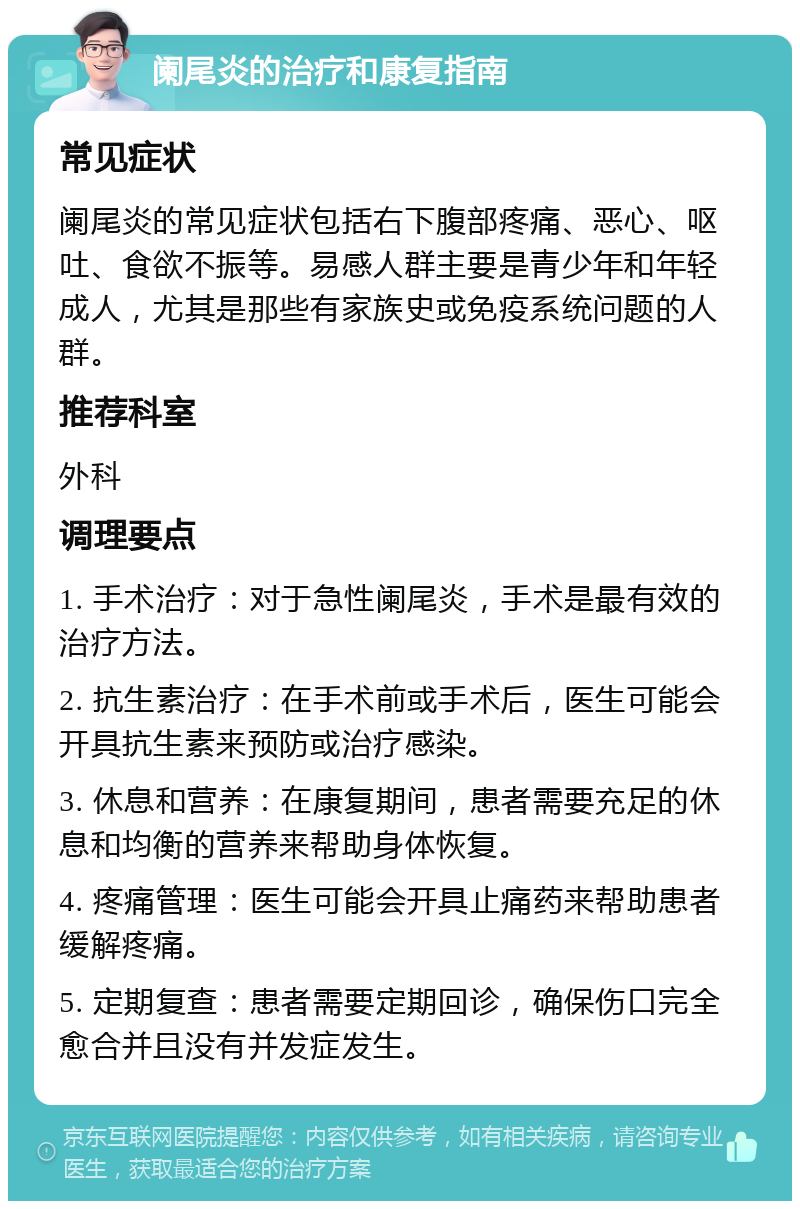 阑尾炎的治疗和康复指南 常见症状 阑尾炎的常见症状包括右下腹部疼痛、恶心、呕吐、食欲不振等。易感人群主要是青少年和年轻成人，尤其是那些有家族史或免疫系统问题的人群。 推荐科室 外科 调理要点 1. 手术治疗：对于急性阑尾炎，手术是最有效的治疗方法。 2. 抗生素治疗：在手术前或手术后，医生可能会开具抗生素来预防或治疗感染。 3. 休息和营养：在康复期间，患者需要充足的休息和均衡的营养来帮助身体恢复。 4. 疼痛管理：医生可能会开具止痛药来帮助患者缓解疼痛。 5. 定期复查：患者需要定期回诊，确保伤口完全愈合并且没有并发症发生。