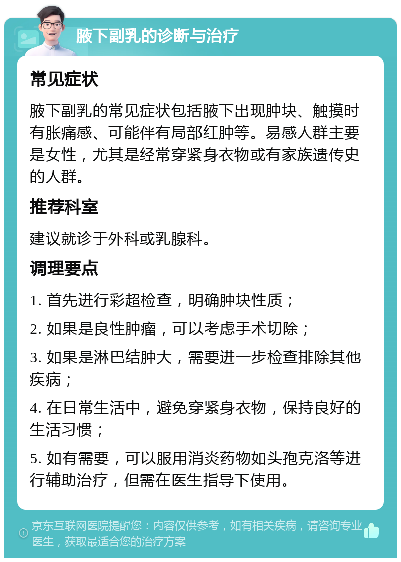 腋下副乳的诊断与治疗 常见症状 腋下副乳的常见症状包括腋下出现肿块、触摸时有胀痛感、可能伴有局部红肿等。易感人群主要是女性，尤其是经常穿紧身衣物或有家族遗传史的人群。 推荐科室 建议就诊于外科或乳腺科。 调理要点 1. 首先进行彩超检查，明确肿块性质； 2. 如果是良性肿瘤，可以考虑手术切除； 3. 如果是淋巴结肿大，需要进一步检查排除其他疾病； 4. 在日常生活中，避免穿紧身衣物，保持良好的生活习惯； 5. 如有需要，可以服用消炎药物如头孢克洛等进行辅助治疗，但需在医生指导下使用。