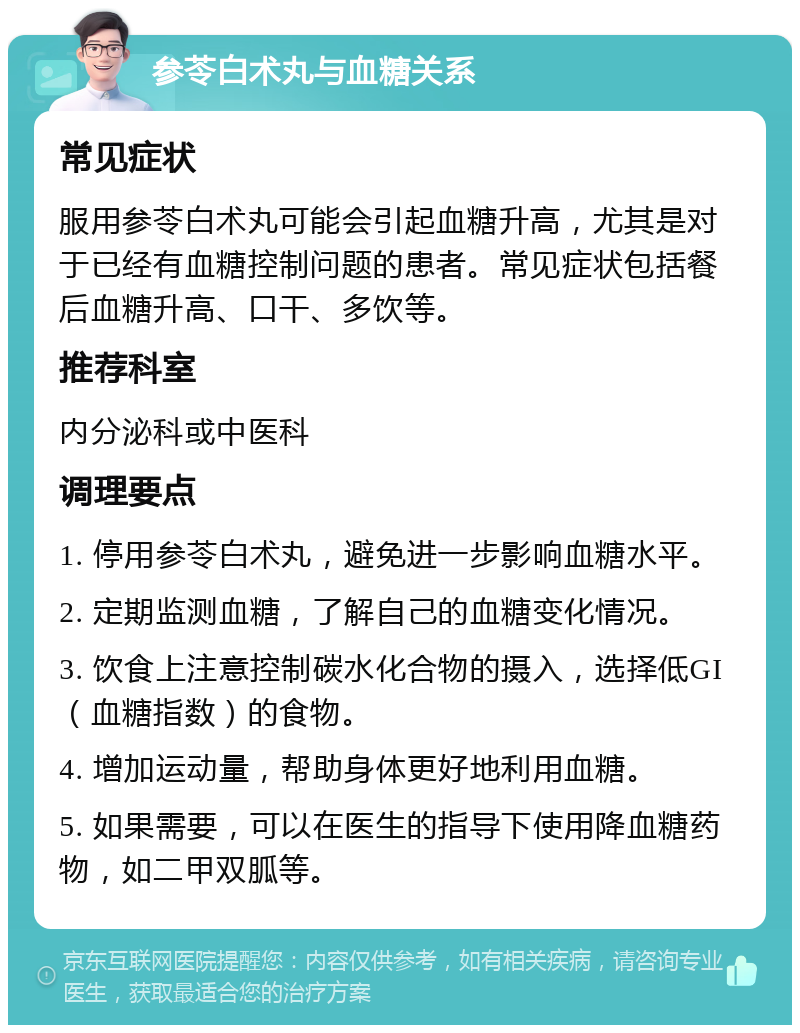 参苓白术丸与血糖关系 常见症状 服用参苓白术丸可能会引起血糖升高，尤其是对于已经有血糖控制问题的患者。常见症状包括餐后血糖升高、口干、多饮等。 推荐科室 内分泌科或中医科 调理要点 1. 停用参苓白术丸，避免进一步影响血糖水平。 2. 定期监测血糖，了解自己的血糖变化情况。 3. 饮食上注意控制碳水化合物的摄入，选择低GI（血糖指数）的食物。 4. 增加运动量，帮助身体更好地利用血糖。 5. 如果需要，可以在医生的指导下使用降血糖药物，如二甲双胍等。