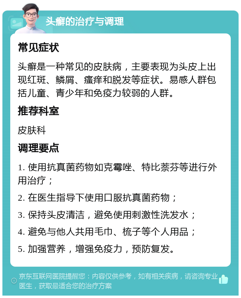 头癣的治疗与调理 常见症状 头癣是一种常见的皮肤病，主要表现为头皮上出现红斑、鳞屑、瘙痒和脱发等症状。易感人群包括儿童、青少年和免疫力较弱的人群。 推荐科室 皮肤科 调理要点 1. 使用抗真菌药物如克霉唑、特比萘芬等进行外用治疗； 2. 在医生指导下使用口服抗真菌药物； 3. 保持头皮清洁，避免使用刺激性洗发水； 4. 避免与他人共用毛巾、梳子等个人用品； 5. 加强营养，增强免疫力，预防复发。