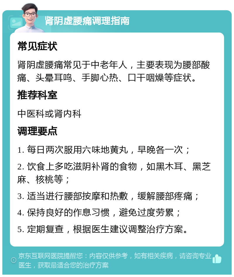 肾阴虚腰痛调理指南 常见症状 肾阴虚腰痛常见于中老年人，主要表现为腰部酸痛、头晕耳鸣、手脚心热、口干咽燥等症状。 推荐科室 中医科或肾内科 调理要点 1. 每日两次服用六味地黄丸，早晚各一次； 2. 饮食上多吃滋阴补肾的食物，如黑木耳、黑芝麻、核桃等； 3. 适当进行腰部按摩和热敷，缓解腰部疼痛； 4. 保持良好的作息习惯，避免过度劳累； 5. 定期复查，根据医生建议调整治疗方案。