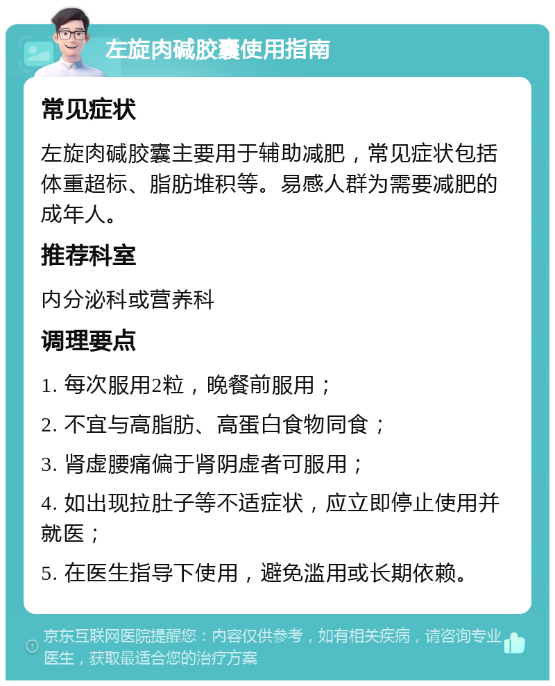 左旋肉碱胶囊使用指南 常见症状 左旋肉碱胶囊主要用于辅助减肥，常见症状包括体重超标、脂肪堆积等。易感人群为需要减肥的成年人。 推荐科室 内分泌科或营养科 调理要点 1. 每次服用2粒，晚餐前服用； 2. 不宜与高脂肪、高蛋白食物同食； 3. 肾虚腰痛偏于肾阴虚者可服用； 4. 如出现拉肚子等不适症状，应立即停止使用并就医； 5. 在医生指导下使用，避免滥用或长期依赖。