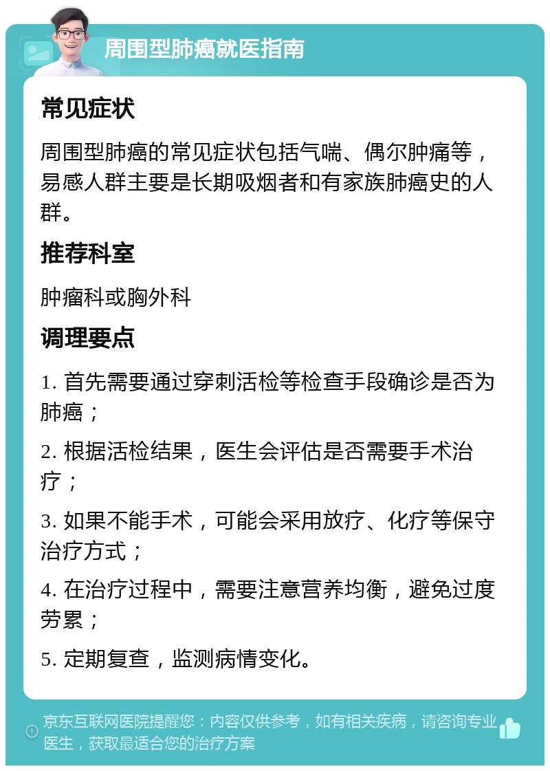 周围型肺癌就医指南 常见症状 周围型肺癌的常见症状包括气喘、偶尔肿痛等，易感人群主要是长期吸烟者和有家族肺癌史的人群。 推荐科室 肿瘤科或胸外科 调理要点 1. 首先需要通过穿刺活检等检查手段确诊是否为肺癌； 2. 根据活检结果，医生会评估是否需要手术治疗； 3. 如果不能手术，可能会采用放疗、化疗等保守治疗方式； 4. 在治疗过程中，需要注意营养均衡，避免过度劳累； 5. 定期复查，监测病情变化。