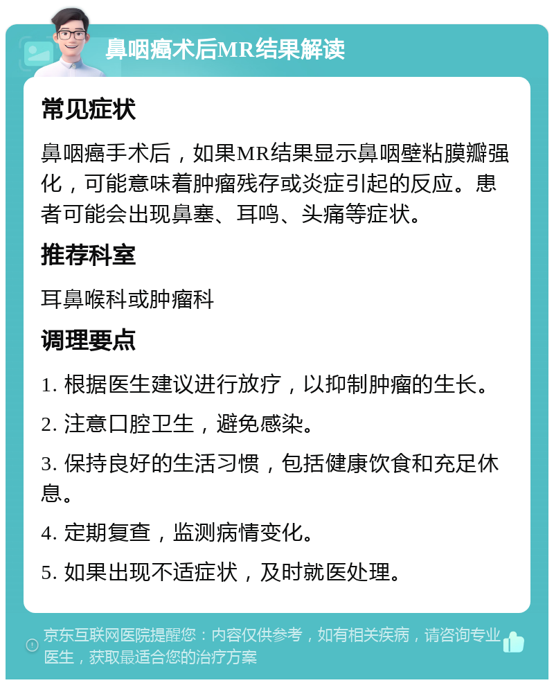 鼻咽癌术后MR结果解读 常见症状 鼻咽癌手术后，如果MR结果显示鼻咽壁粘膜瓣强化，可能意味着肿瘤残存或炎症引起的反应。患者可能会出现鼻塞、耳鸣、头痛等症状。 推荐科室 耳鼻喉科或肿瘤科 调理要点 1. 根据医生建议进行放疗，以抑制肿瘤的生长。 2. 注意口腔卫生，避免感染。 3. 保持良好的生活习惯，包括健康饮食和充足休息。 4. 定期复查，监测病情变化。 5. 如果出现不适症状，及时就医处理。