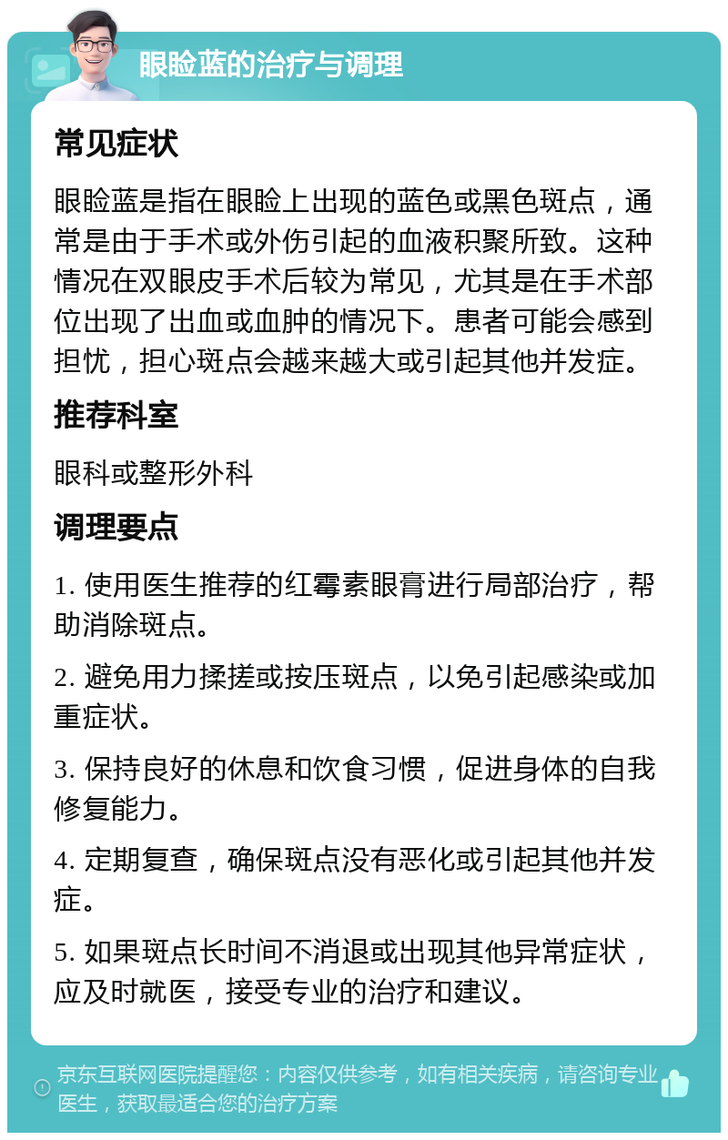 眼睑蓝的治疗与调理 常见症状 眼睑蓝是指在眼睑上出现的蓝色或黑色斑点，通常是由于手术或外伤引起的血液积聚所致。这种情况在双眼皮手术后较为常见，尤其是在手术部位出现了出血或血肿的情况下。患者可能会感到担忧，担心斑点会越来越大或引起其他并发症。 推荐科室 眼科或整形外科 调理要点 1. 使用医生推荐的红霉素眼膏进行局部治疗，帮助消除斑点。 2. 避免用力揉搓或按压斑点，以免引起感染或加重症状。 3. 保持良好的休息和饮食习惯，促进身体的自我修复能力。 4. 定期复查，确保斑点没有恶化或引起其他并发症。 5. 如果斑点长时间不消退或出现其他异常症状，应及时就医，接受专业的治疗和建议。