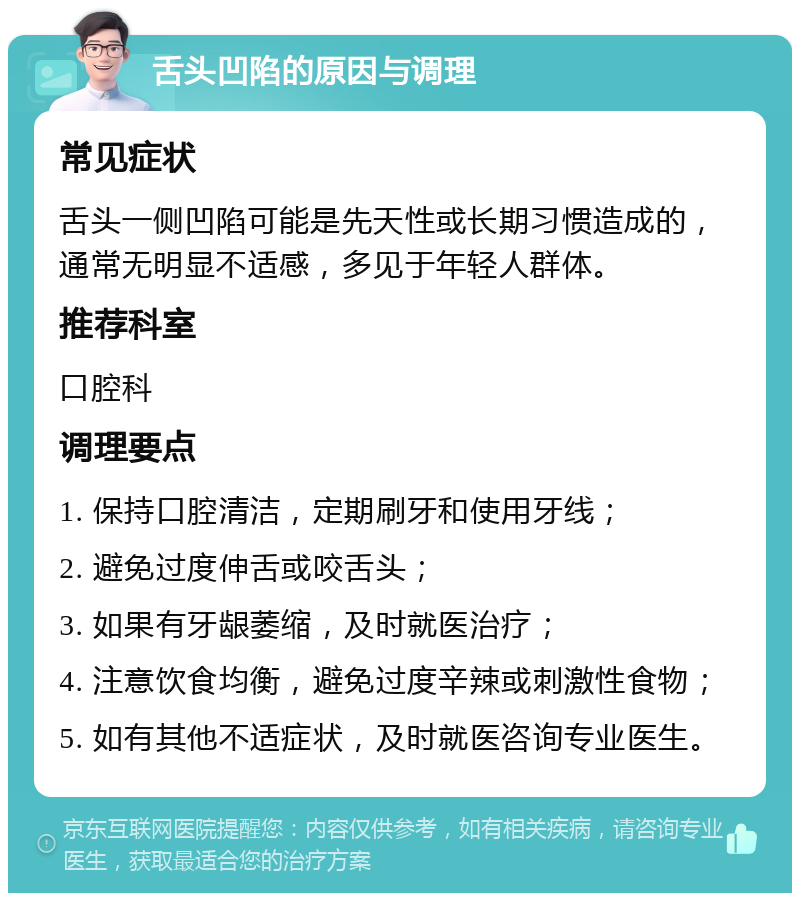 舌头凹陷的原因与调理 常见症状 舌头一侧凹陷可能是先天性或长期习惯造成的，通常无明显不适感，多见于年轻人群体。 推荐科室 口腔科 调理要点 1. 保持口腔清洁，定期刷牙和使用牙线； 2. 避免过度伸舌或咬舌头； 3. 如果有牙龈萎缩，及时就医治疗； 4. 注意饮食均衡，避免过度辛辣或刺激性食物； 5. 如有其他不适症状，及时就医咨询专业医生。