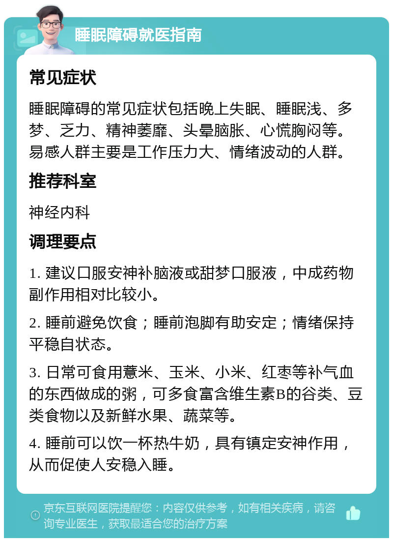 睡眠障碍就医指南 常见症状 睡眠障碍的常见症状包括晚上失眠、睡眠浅、多梦、乏力、精神萎靡、头晕脑胀、心慌胸闷等。易感人群主要是工作压力大、情绪波动的人群。 推荐科室 神经内科 调理要点 1. 建议口服安神补脑液或甜梦口服液，中成药物副作用相对比较小。 2. 睡前避免饮食；睡前泡脚有助安定；情绪保持平稳自状态。 3. 日常可食用薏米、玉米、小米、红枣等补气血的东西做成的粥，可多食富含维生素B的谷类、豆类食物以及新鲜水果、蔬菜等。 4. 睡前可以饮一杯热牛奶，具有镇定安神作用，从而促使人安稳入睡。