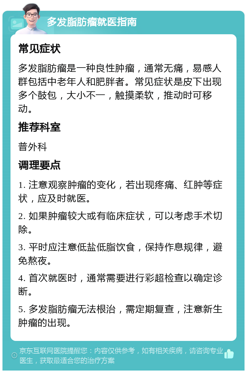 多发脂肪瘤就医指南 常见症状 多发脂肪瘤是一种良性肿瘤，通常无痛，易感人群包括中老年人和肥胖者。常见症状是皮下出现多个鼓包，大小不一，触摸柔软，推动时可移动。 推荐科室 普外科 调理要点 1. 注意观察肿瘤的变化，若出现疼痛、红肿等症状，应及时就医。 2. 如果肿瘤较大或有临床症状，可以考虑手术切除。 3. 平时应注意低盐低脂饮食，保持作息规律，避免熬夜。 4. 首次就医时，通常需要进行彩超检查以确定诊断。 5. 多发脂肪瘤无法根治，需定期复查，注意新生肿瘤的出现。