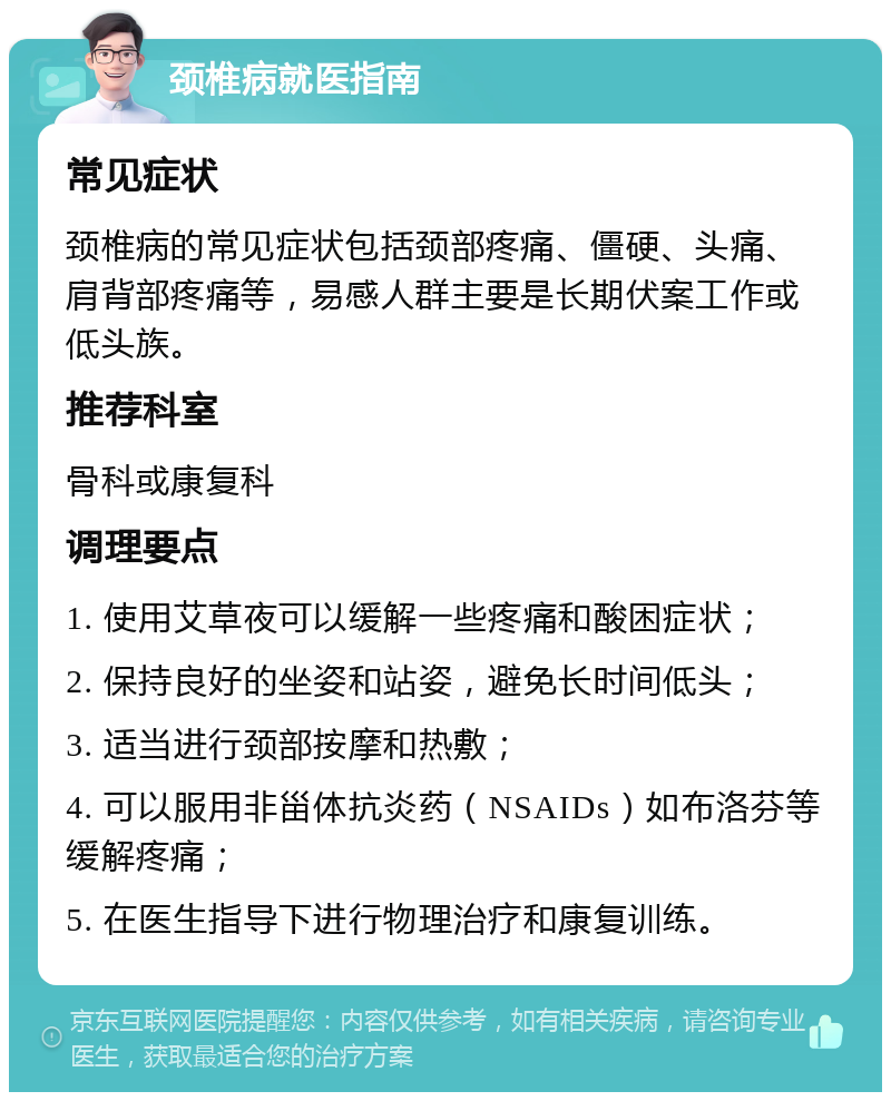 颈椎病就医指南 常见症状 颈椎病的常见症状包括颈部疼痛、僵硬、头痛、肩背部疼痛等，易感人群主要是长期伏案工作或低头族。 推荐科室 骨科或康复科 调理要点 1. 使用艾草夜可以缓解一些疼痛和酸困症状； 2. 保持良好的坐姿和站姿，避免长时间低头； 3. 适当进行颈部按摩和热敷； 4. 可以服用非甾体抗炎药（NSAIDs）如布洛芬等缓解疼痛； 5. 在医生指导下进行物理治疗和康复训练。