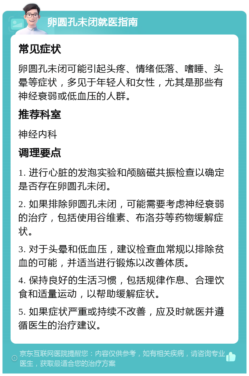 卵圆孔未闭就医指南 常见症状 卵圆孔未闭可能引起头疼、情绪低落、嗜睡、头晕等症状，多见于年轻人和女性，尤其是那些有神经衰弱或低血压的人群。 推荐科室 神经内科 调理要点 1. 进行心脏的发泡实验和颅脑磁共振检查以确定是否存在卵圆孔未闭。 2. 如果排除卵圆孔未闭，可能需要考虑神经衰弱的治疗，包括使用谷维素、布洛芬等药物缓解症状。 3. 对于头晕和低血压，建议检查血常规以排除贫血的可能，并适当进行锻炼以改善体质。 4. 保持良好的生活习惯，包括规律作息、合理饮食和适量运动，以帮助缓解症状。 5. 如果症状严重或持续不改善，应及时就医并遵循医生的治疗建议。