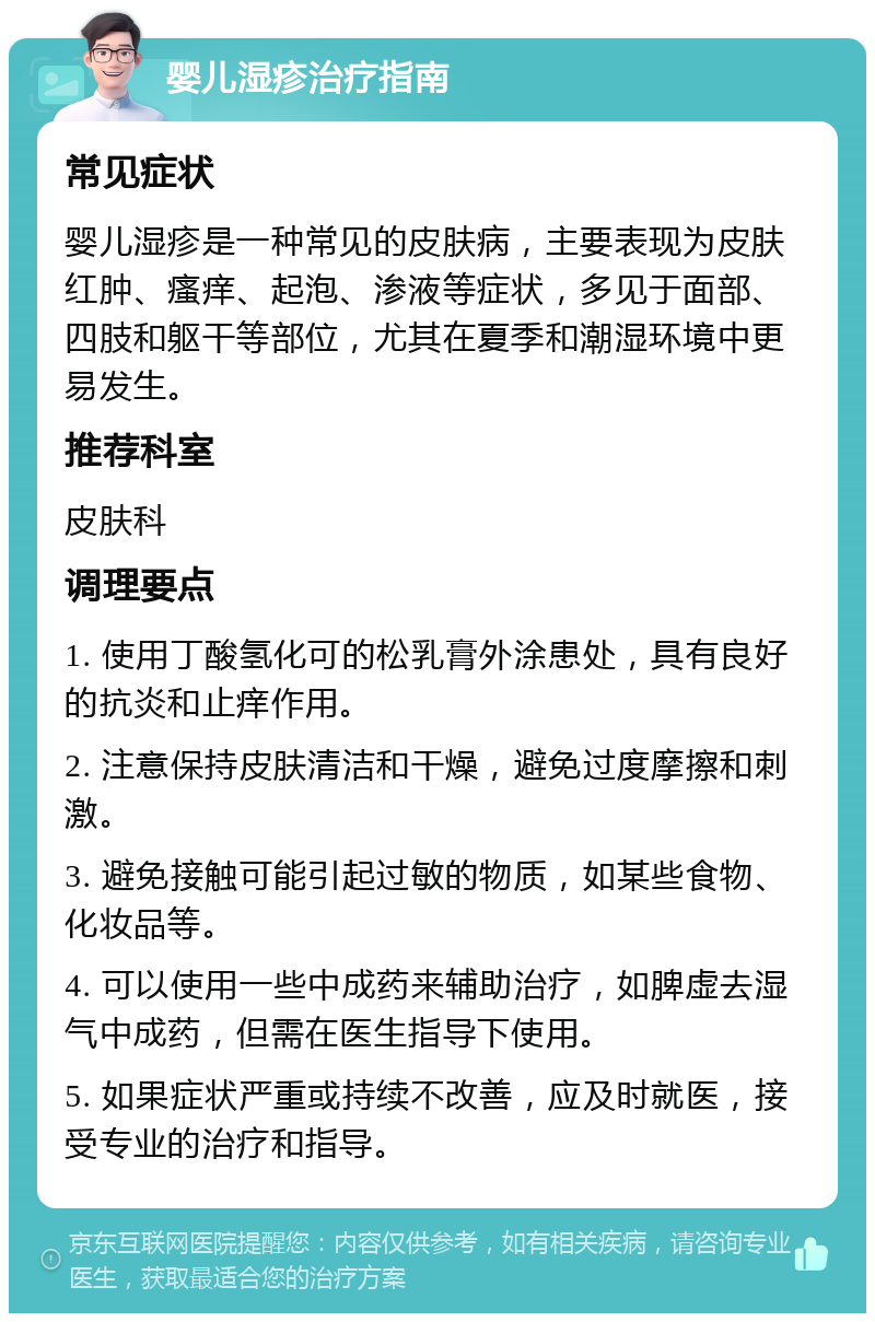 婴儿湿疹治疗指南 常见症状 婴儿湿疹是一种常见的皮肤病，主要表现为皮肤红肿、瘙痒、起泡、渗液等症状，多见于面部、四肢和躯干等部位，尤其在夏季和潮湿环境中更易发生。 推荐科室 皮肤科 调理要点 1. 使用丁酸氢化可的松乳膏外涂患处，具有良好的抗炎和止痒作用。 2. 注意保持皮肤清洁和干燥，避免过度摩擦和刺激。 3. 避免接触可能引起过敏的物质，如某些食物、化妆品等。 4. 可以使用一些中成药来辅助治疗，如脾虚去湿气中成药，但需在医生指导下使用。 5. 如果症状严重或持续不改善，应及时就医，接受专业的治疗和指导。