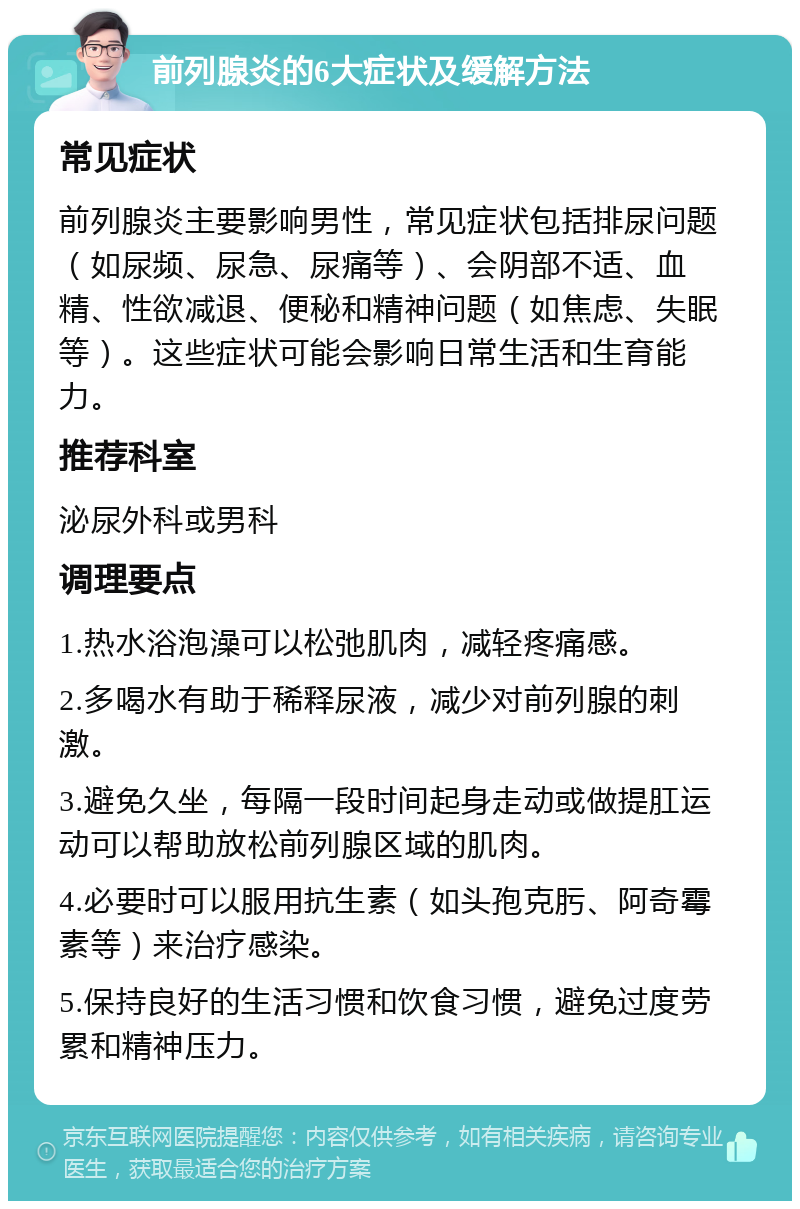 前列腺炎的6大症状及缓解方法 常见症状 前列腺炎主要影响男性，常见症状包括排尿问题（如尿频、尿急、尿痛等）、会阴部不适、血精、性欲减退、便秘和精神问题（如焦虑、失眠等）。这些症状可能会影响日常生活和生育能力。 推荐科室 泌尿外科或男科 调理要点 1.热水浴泡澡可以松弛肌肉，减轻疼痛感。 2.多喝水有助于稀释尿液，减少对前列腺的刺激。 3.避免久坐，每隔一段时间起身走动或做提肛运动可以帮助放松前列腺区域的肌肉。 4.必要时可以服用抗生素（如头孢克肟、阿奇霉素等）来治疗感染。 5.保持良好的生活习惯和饮食习惯，避免过度劳累和精神压力。