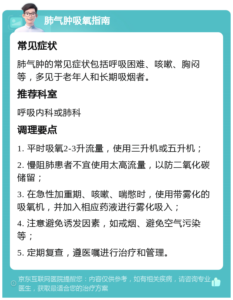 肺气肿吸氧指南 常见症状 肺气肿的常见症状包括呼吸困难、咳嗽、胸闷等，多见于老年人和长期吸烟者。 推荐科室 呼吸内科或肺科 调理要点 1. 平时吸氧2-3升流量，使用三升机或五升机； 2. 慢阻肺患者不宜使用太高流量，以防二氧化碳储留； 3. 在急性加重期、咳嗽、喘憋时，使用带雾化的吸氧机，并加入相应药液进行雾化吸入； 4. 注意避免诱发因素，如戒烟、避免空气污染等； 5. 定期复查，遵医嘱进行治疗和管理。