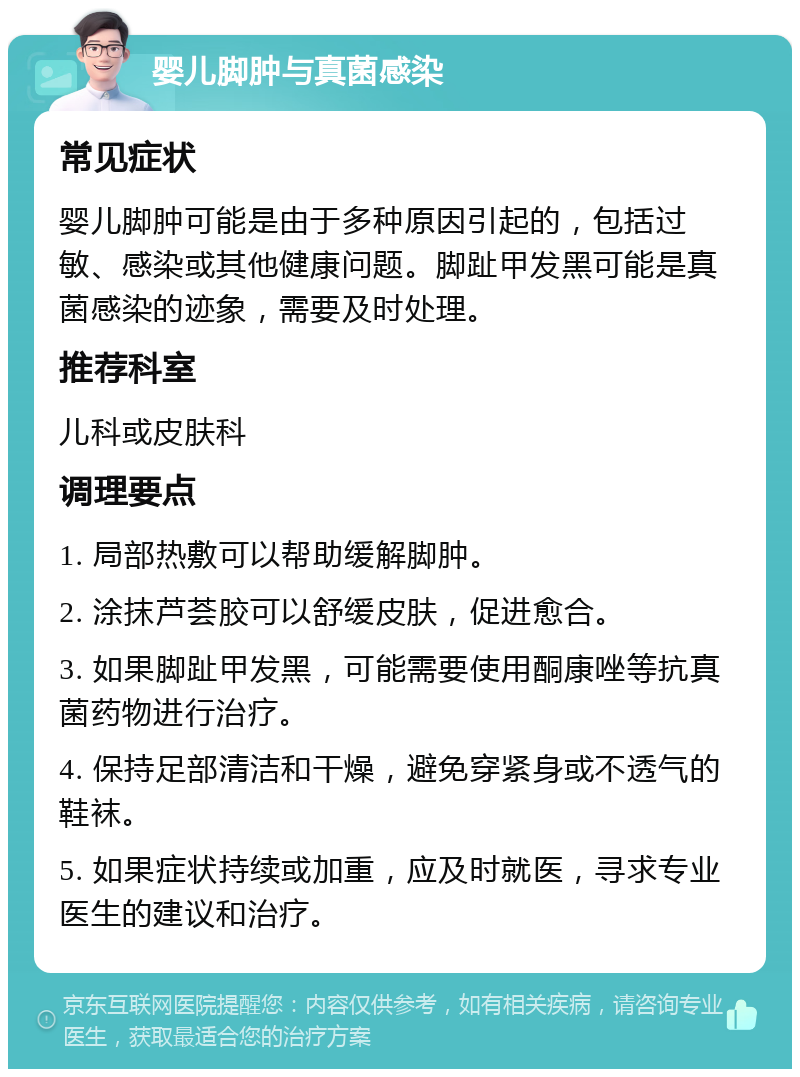 婴儿脚肿与真菌感染 常见症状 婴儿脚肿可能是由于多种原因引起的，包括过敏、感染或其他健康问题。脚趾甲发黑可能是真菌感染的迹象，需要及时处理。 推荐科室 儿科或皮肤科 调理要点 1. 局部热敷可以帮助缓解脚肿。 2. 涂抹芦荟胶可以舒缓皮肤，促进愈合。 3. 如果脚趾甲发黑，可能需要使用酮康唑等抗真菌药物进行治疗。 4. 保持足部清洁和干燥，避免穿紧身或不透气的鞋袜。 5. 如果症状持续或加重，应及时就医，寻求专业医生的建议和治疗。