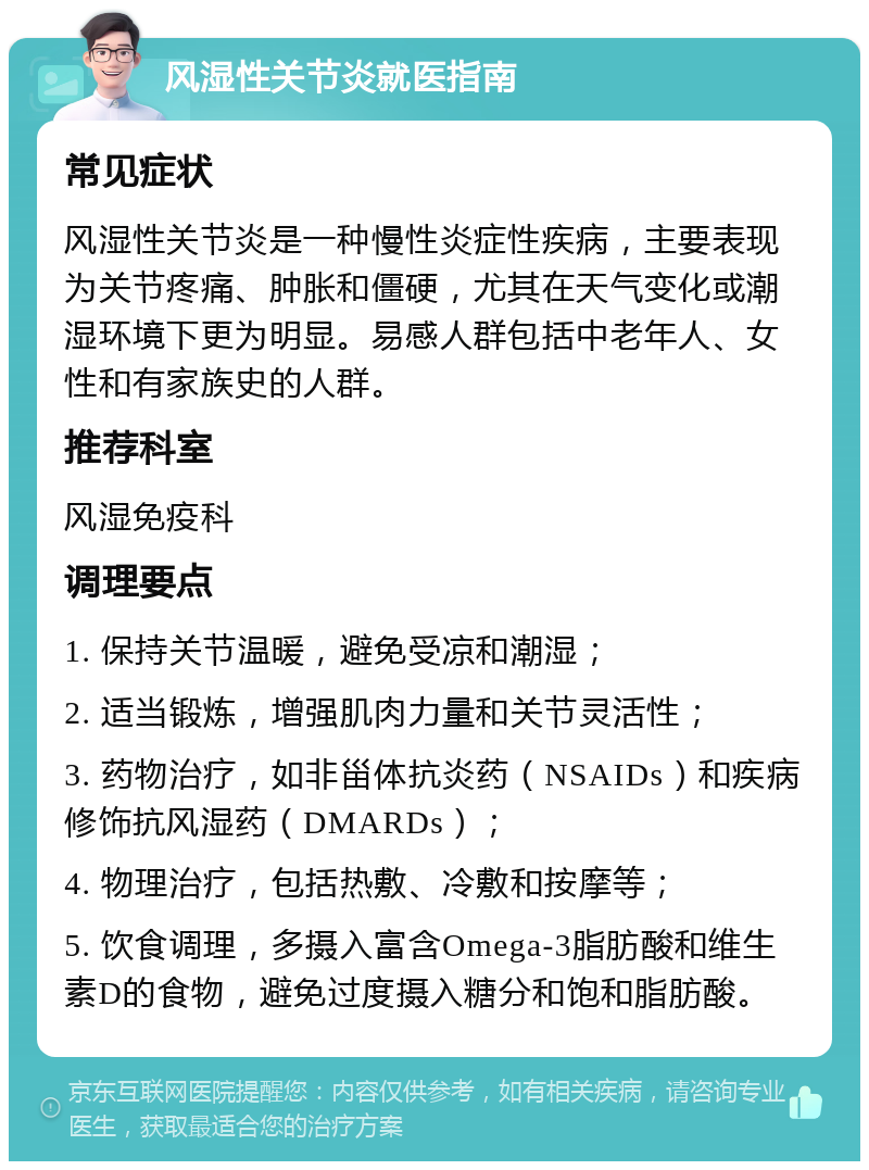 风湿性关节炎就医指南 常见症状 风湿性关节炎是一种慢性炎症性疾病，主要表现为关节疼痛、肿胀和僵硬，尤其在天气变化或潮湿环境下更为明显。易感人群包括中老年人、女性和有家族史的人群。 推荐科室 风湿免疫科 调理要点 1. 保持关节温暖，避免受凉和潮湿； 2. 适当锻炼，增强肌肉力量和关节灵活性； 3. 药物治疗，如非甾体抗炎药（NSAIDs）和疾病修饰抗风湿药（DMARDs）； 4. 物理治疗，包括热敷、冷敷和按摩等； 5. 饮食调理，多摄入富含Omega-3脂肪酸和维生素D的食物，避免过度摄入糖分和饱和脂肪酸。