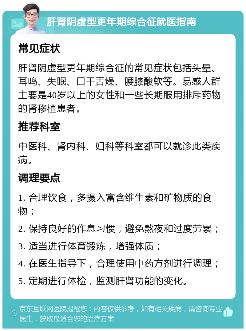 肝肾阴虚型更年期综合征就医指南 常见症状 肝肾阴虚型更年期综合征的常见症状包括头晕、耳鸣、失眠、口干舌燥、腰膝酸软等。易感人群主要是40岁以上的女性和一些长期服用排斥药物的肾移植患者。 推荐科室 中医科、肾内科、妇科等科室都可以就诊此类疾病。 调理要点 1. 合理饮食，多摄入富含维生素和矿物质的食物； 2. 保持良好的作息习惯，避免熬夜和过度劳累； 3. 适当进行体育锻炼，增强体质； 4. 在医生指导下，合理使用中药方剂进行调理； 5. 定期进行体检，监测肝肾功能的变化。