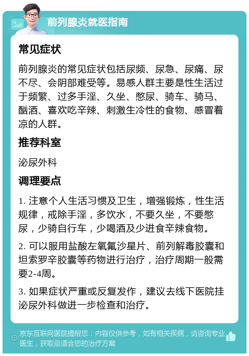 前列腺炎就医指南 常见症状 前列腺炎的常见症状包括尿频、尿急、尿痛、尿不尽、会阴部难受等。易感人群主要是性生活过于频繁、过多手淫、久坐、憋尿、骑车、骑马、酗酒、喜欢吃辛辣、刺激生冷性的食物、感冒着凉的人群。 推荐科室 泌尿外科 调理要点 1. 注意个人生活习惯及卫生，增强锻炼，性生活规律，戒除手淫，多饮水，不要久坐，不要憋尿，少骑自行车，少喝酒及少进食辛辣食物。 2. 可以服用盐酸左氧氟沙星片、前列解毒胶囊和坦索罗辛胶囊等药物进行治疗，治疗周期一般需要2-4周。 3. 如果症状严重或反复发作，建议去线下医院挂泌尿外科做进一步检查和治疗。