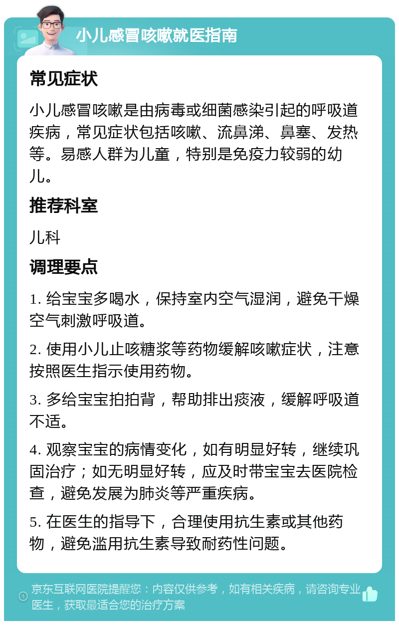 小儿感冒咳嗽就医指南 常见症状 小儿感冒咳嗽是由病毒或细菌感染引起的呼吸道疾病，常见症状包括咳嗽、流鼻涕、鼻塞、发热等。易感人群为儿童，特别是免疫力较弱的幼儿。 推荐科室 儿科 调理要点 1. 给宝宝多喝水，保持室内空气湿润，避免干燥空气刺激呼吸道。 2. 使用小儿止咳糖浆等药物缓解咳嗽症状，注意按照医生指示使用药物。 3. 多给宝宝拍拍背，帮助排出痰液，缓解呼吸道不适。 4. 观察宝宝的病情变化，如有明显好转，继续巩固治疗；如无明显好转，应及时带宝宝去医院检查，避免发展为肺炎等严重疾病。 5. 在医生的指导下，合理使用抗生素或其他药物，避免滥用抗生素导致耐药性问题。