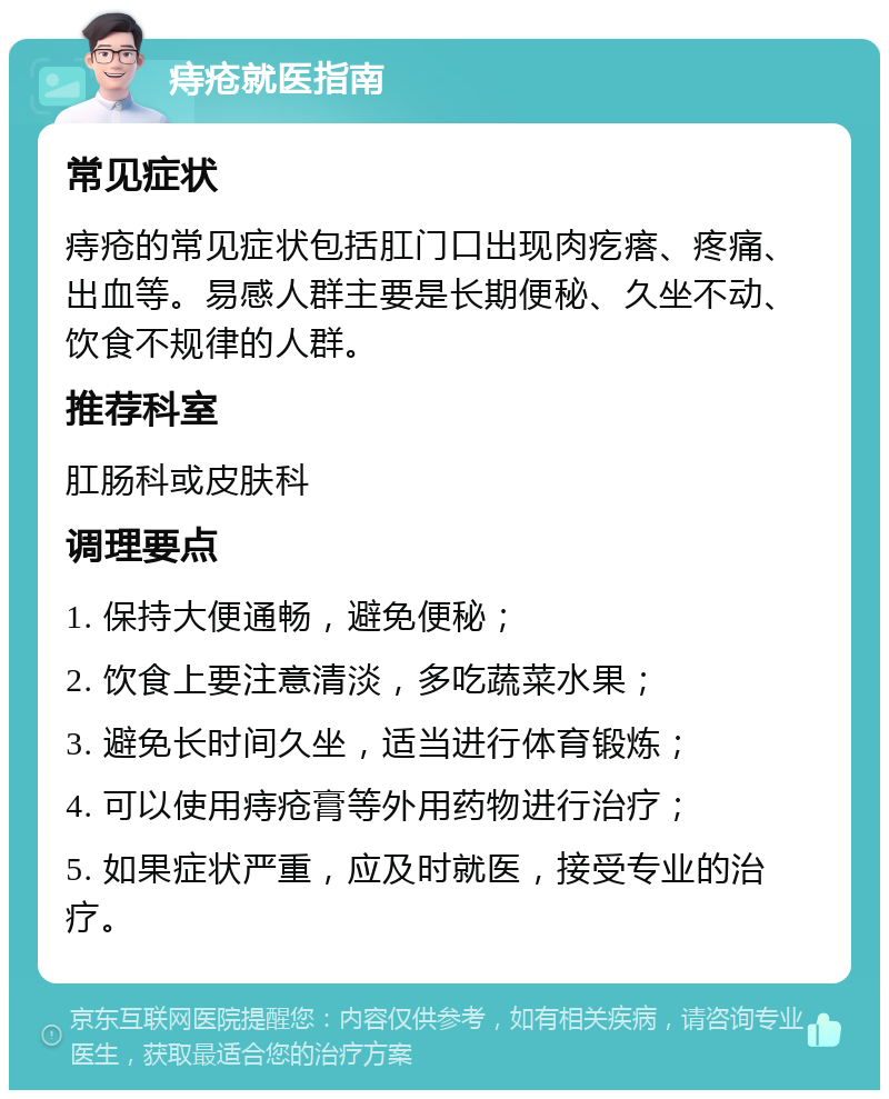 痔疮就医指南 常见症状 痔疮的常见症状包括肛门口出现肉疙瘩、疼痛、出血等。易感人群主要是长期便秘、久坐不动、饮食不规律的人群。 推荐科室 肛肠科或皮肤科 调理要点 1. 保持大便通畅，避免便秘； 2. 饮食上要注意清淡，多吃蔬菜水果； 3. 避免长时间久坐，适当进行体育锻炼； 4. 可以使用痔疮膏等外用药物进行治疗； 5. 如果症状严重，应及时就医，接受专业的治疗。