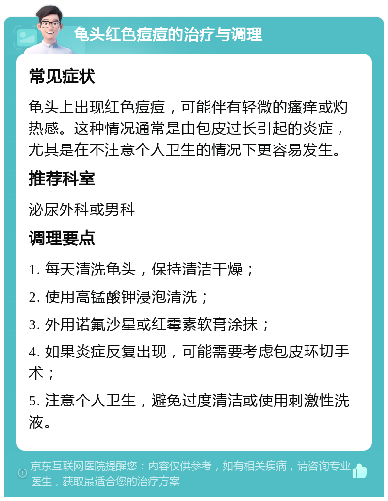 龟头红色痘痘的治疗与调理 常见症状 龟头上出现红色痘痘，可能伴有轻微的瘙痒或灼热感。这种情况通常是由包皮过长引起的炎症，尤其是在不注意个人卫生的情况下更容易发生。 推荐科室 泌尿外科或男科 调理要点 1. 每天清洗龟头，保持清洁干燥； 2. 使用高锰酸钾浸泡清洗； 3. 外用诺氟沙星或红霉素软膏涂抹； 4. 如果炎症反复出现，可能需要考虑包皮环切手术； 5. 注意个人卫生，避免过度清洁或使用刺激性洗液。