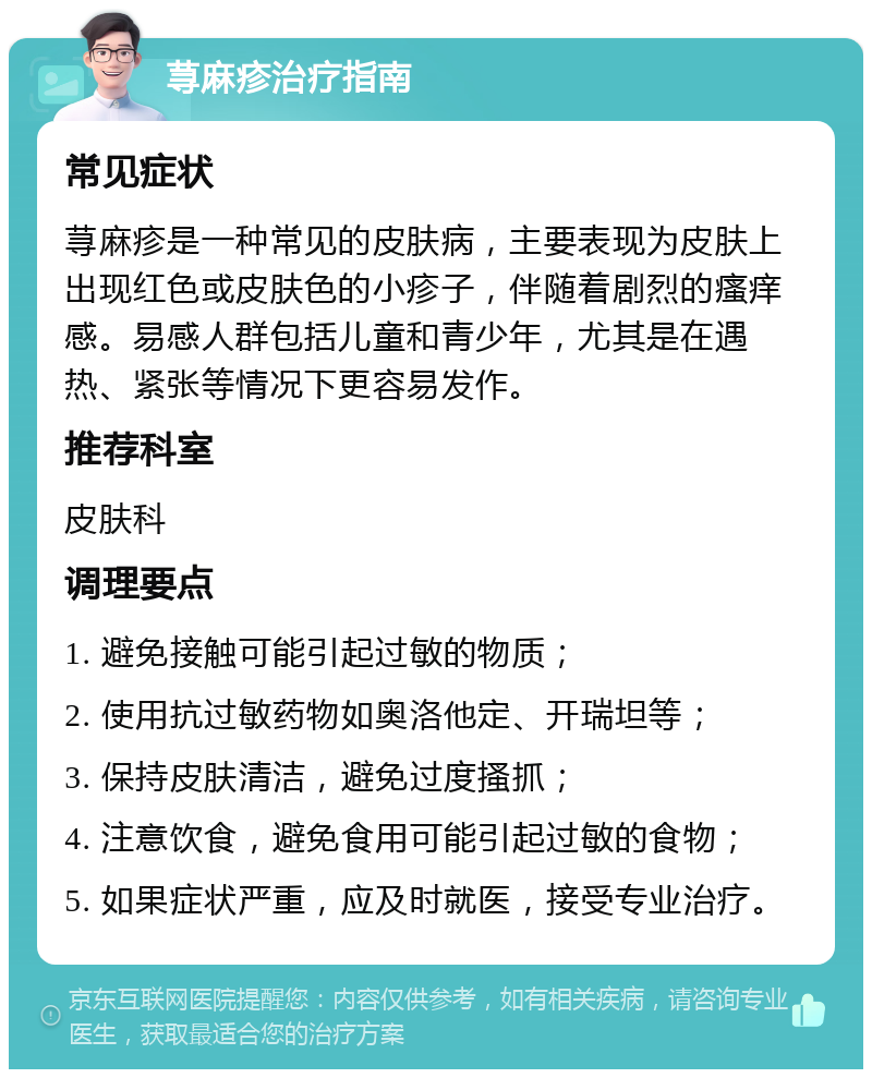 荨麻疹治疗指南 常见症状 荨麻疹是一种常见的皮肤病，主要表现为皮肤上出现红色或皮肤色的小疹子，伴随着剧烈的瘙痒感。易感人群包括儿童和青少年，尤其是在遇热、紧张等情况下更容易发作。 推荐科室 皮肤科 调理要点 1. 避免接触可能引起过敏的物质； 2. 使用抗过敏药物如奥洛他定、开瑞坦等； 3. 保持皮肤清洁，避免过度搔抓； 4. 注意饮食，避免食用可能引起过敏的食物； 5. 如果症状严重，应及时就医，接受专业治疗。