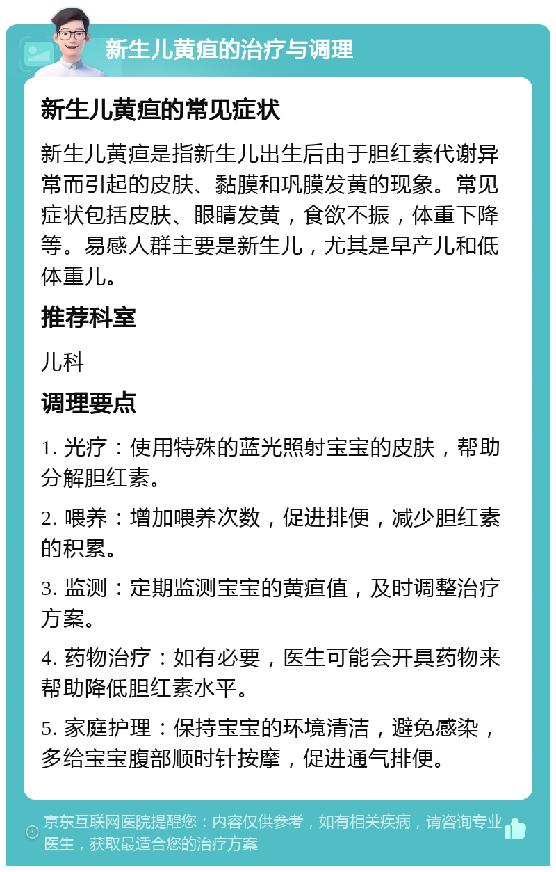 新生儿黄疸的治疗与调理 新生儿黄疸的常见症状 新生儿黄疸是指新生儿出生后由于胆红素代谢异常而引起的皮肤、黏膜和巩膜发黄的现象。常见症状包括皮肤、眼睛发黄，食欲不振，体重下降等。易感人群主要是新生儿，尤其是早产儿和低体重儿。 推荐科室 儿科 调理要点 1. 光疗：使用特殊的蓝光照射宝宝的皮肤，帮助分解胆红素。 2. 喂养：增加喂养次数，促进排便，减少胆红素的积累。 3. 监测：定期监测宝宝的黄疸值，及时调整治疗方案。 4. 药物治疗：如有必要，医生可能会开具药物来帮助降低胆红素水平。 5. 家庭护理：保持宝宝的环境清洁，避免感染，多给宝宝腹部顺时针按摩，促进通气排便。