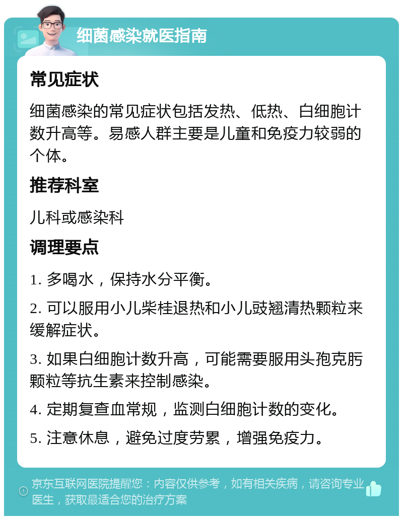 细菌感染就医指南 常见症状 细菌感染的常见症状包括发热、低热、白细胞计数升高等。易感人群主要是儿童和免疫力较弱的个体。 推荐科室 儿科或感染科 调理要点 1. 多喝水，保持水分平衡。 2. 可以服用小儿柴桂退热和小儿豉翘清热颗粒来缓解症状。 3. 如果白细胞计数升高，可能需要服用头孢克肟颗粒等抗生素来控制感染。 4. 定期复查血常规，监测白细胞计数的变化。 5. 注意休息，避免过度劳累，增强免疫力。