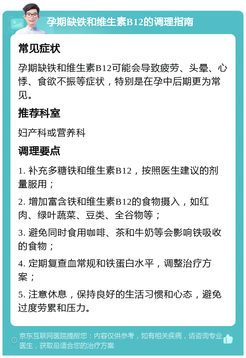 孕期缺铁和维生素B12的调理指南 常见症状 孕期缺铁和维生素B12可能会导致疲劳、头晕、心悸、食欲不振等症状，特别是在孕中后期更为常见。 推荐科室 妇产科或营养科 调理要点 1. 补充多糖铁和维生素B12，按照医生建议的剂量服用； 2. 增加富含铁和维生素B12的食物摄入，如红肉、绿叶蔬菜、豆类、全谷物等； 3. 避免同时食用咖啡、茶和牛奶等会影响铁吸收的食物； 4. 定期复查血常规和铁蛋白水平，调整治疗方案； 5. 注意休息，保持良好的生活习惯和心态，避免过度劳累和压力。