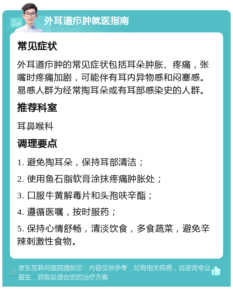 外耳道疖肿就医指南 常见症状 外耳道疖肿的常见症状包括耳朵肿胀、疼痛，张嘴时疼痛加剧，可能伴有耳内异物感和闷塞感。易感人群为经常掏耳朵或有耳部感染史的人群。 推荐科室 耳鼻喉科 调理要点 1. 避免掏耳朵，保持耳部清洁； 2. 使用鱼石脂软膏涂抹疼痛肿胀处； 3. 口服牛黄解毒片和头孢呋辛酯； 4. 遵循医嘱，按时服药； 5. 保持心情舒畅，清淡饮食，多食蔬菜，避免辛辣刺激性食物。