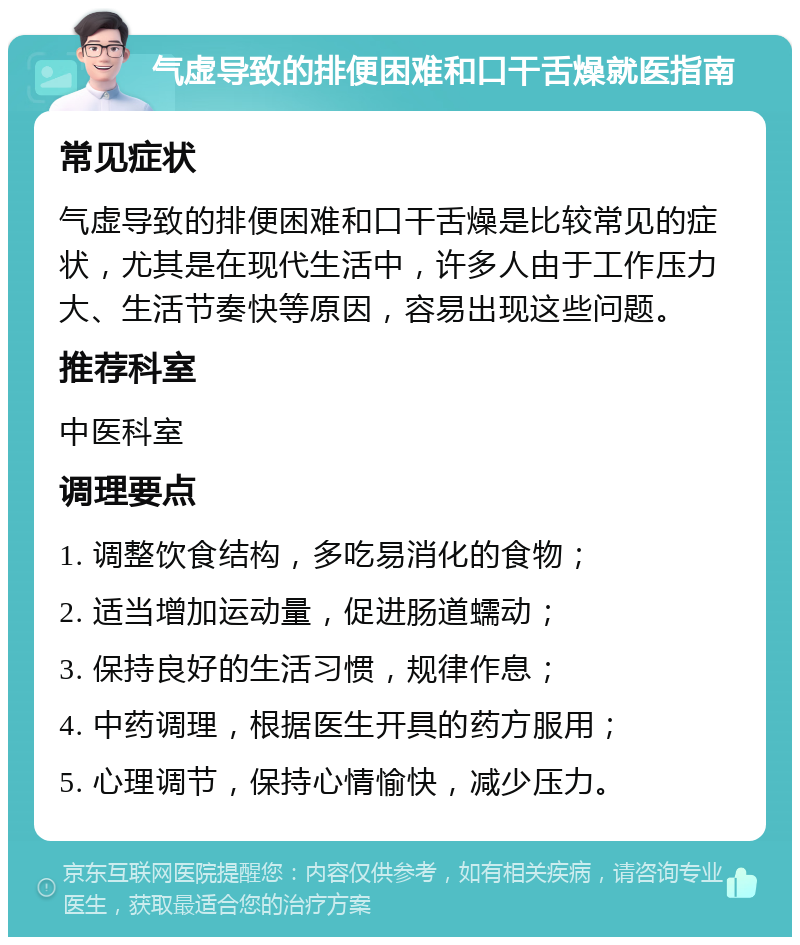 气虚导致的排便困难和口干舌燥就医指南 常见症状 气虚导致的排便困难和口干舌燥是比较常见的症状，尤其是在现代生活中，许多人由于工作压力大、生活节奏快等原因，容易出现这些问题。 推荐科室 中医科室 调理要点 1. 调整饮食结构，多吃易消化的食物； 2. 适当增加运动量，促进肠道蠕动； 3. 保持良好的生活习惯，规律作息； 4. 中药调理，根据医生开具的药方服用； 5. 心理调节，保持心情愉快，减少压力。