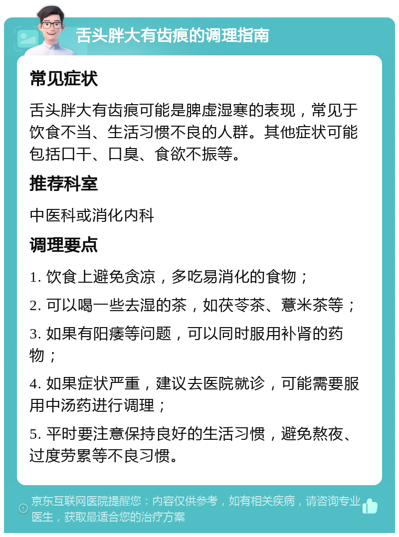 舌头胖大有齿痕的调理指南 常见症状 舌头胖大有齿痕可能是脾虚湿寒的表现，常见于饮食不当、生活习惯不良的人群。其他症状可能包括口干、口臭、食欲不振等。 推荐科室 中医科或消化内科 调理要点 1. 饮食上避免贪凉，多吃易消化的食物； 2. 可以喝一些去湿的茶，如茯苓茶、薏米茶等； 3. 如果有阳痿等问题，可以同时服用补肾的药物； 4. 如果症状严重，建议去医院就诊，可能需要服用中汤药进行调理； 5. 平时要注意保持良好的生活习惯，避免熬夜、过度劳累等不良习惯。