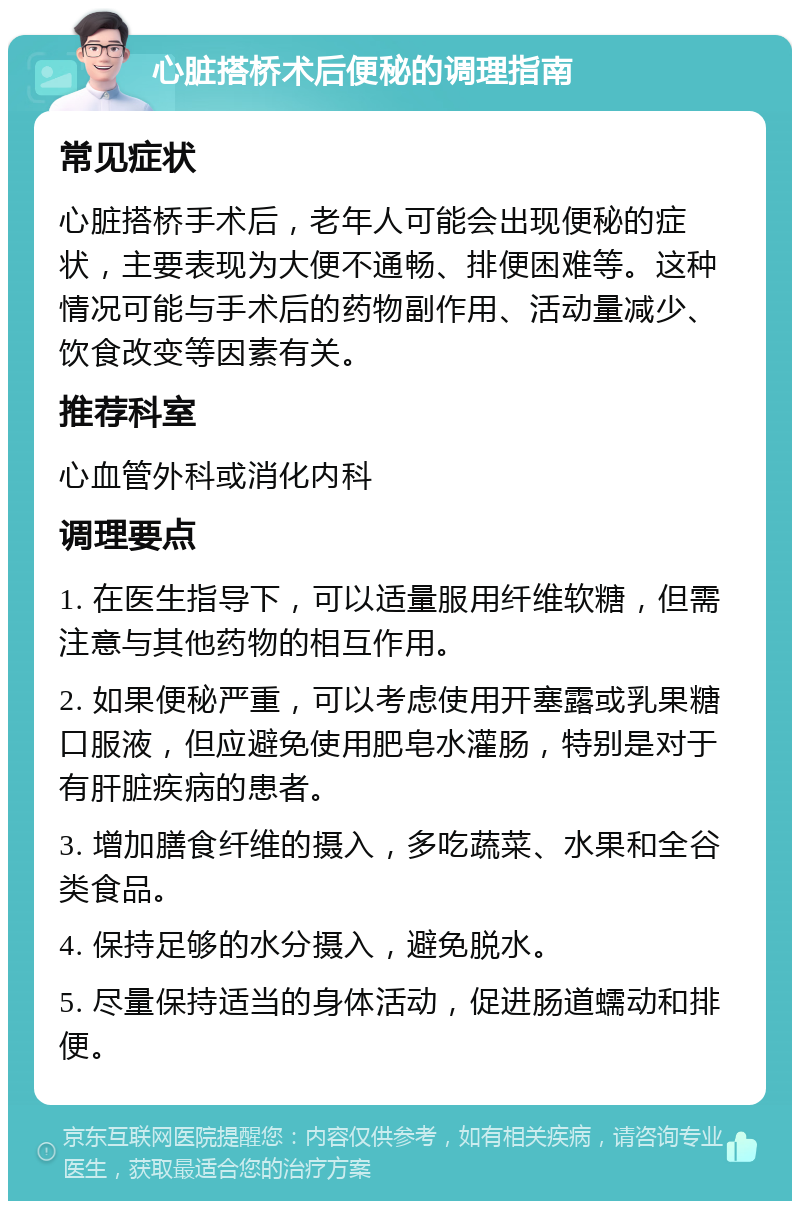 心脏搭桥术后便秘的调理指南 常见症状 心脏搭桥手术后，老年人可能会出现便秘的症状，主要表现为大便不通畅、排便困难等。这种情况可能与手术后的药物副作用、活动量减少、饮食改变等因素有关。 推荐科室 心血管外科或消化内科 调理要点 1. 在医生指导下，可以适量服用纤维软糖，但需注意与其他药物的相互作用。 2. 如果便秘严重，可以考虑使用开塞露或乳果糖口服液，但应避免使用肥皂水灌肠，特别是对于有肝脏疾病的患者。 3. 增加膳食纤维的摄入，多吃蔬菜、水果和全谷类食品。 4. 保持足够的水分摄入，避免脱水。 5. 尽量保持适当的身体活动，促进肠道蠕动和排便。