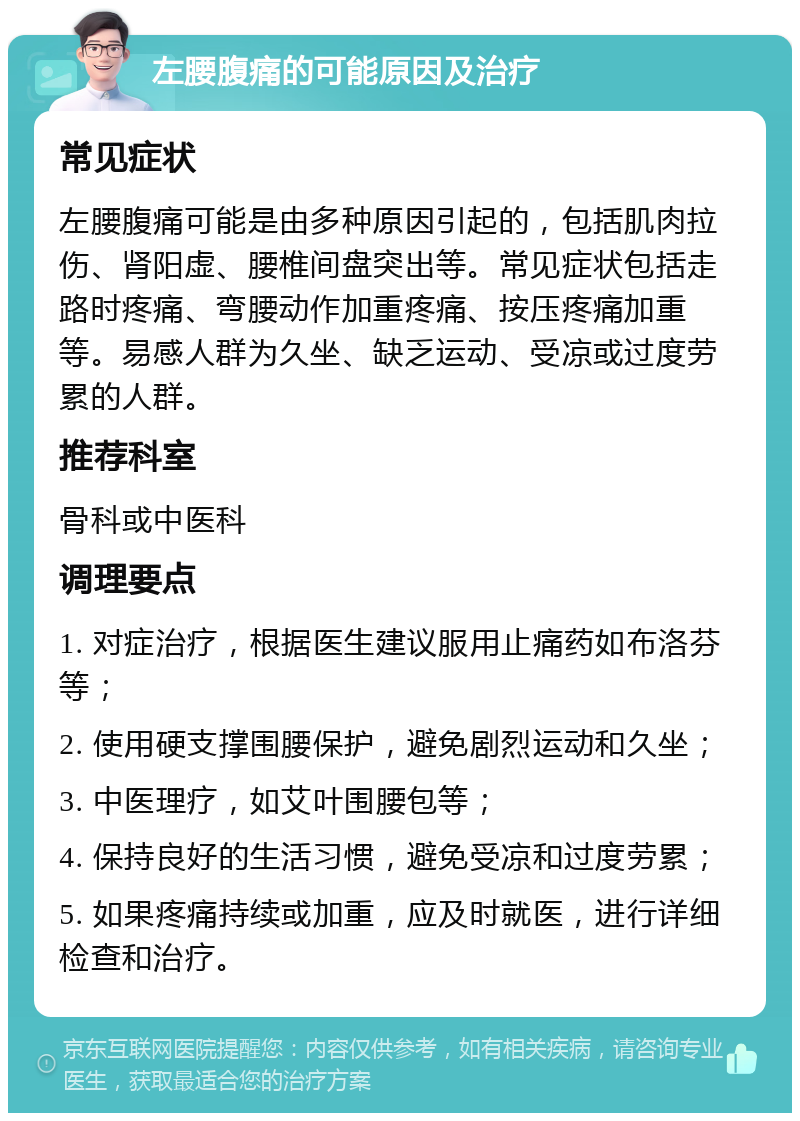 左腰腹痛的可能原因及治疗 常见症状 左腰腹痛可能是由多种原因引起的，包括肌肉拉伤、肾阳虚、腰椎间盘突出等。常见症状包括走路时疼痛、弯腰动作加重疼痛、按压疼痛加重等。易感人群为久坐、缺乏运动、受凉或过度劳累的人群。 推荐科室 骨科或中医科 调理要点 1. 对症治疗，根据医生建议服用止痛药如布洛芬等； 2. 使用硬支撑围腰保护，避免剧烈运动和久坐； 3. 中医理疗，如艾叶围腰包等； 4. 保持良好的生活习惯，避免受凉和过度劳累； 5. 如果疼痛持续或加重，应及时就医，进行详细检查和治疗。