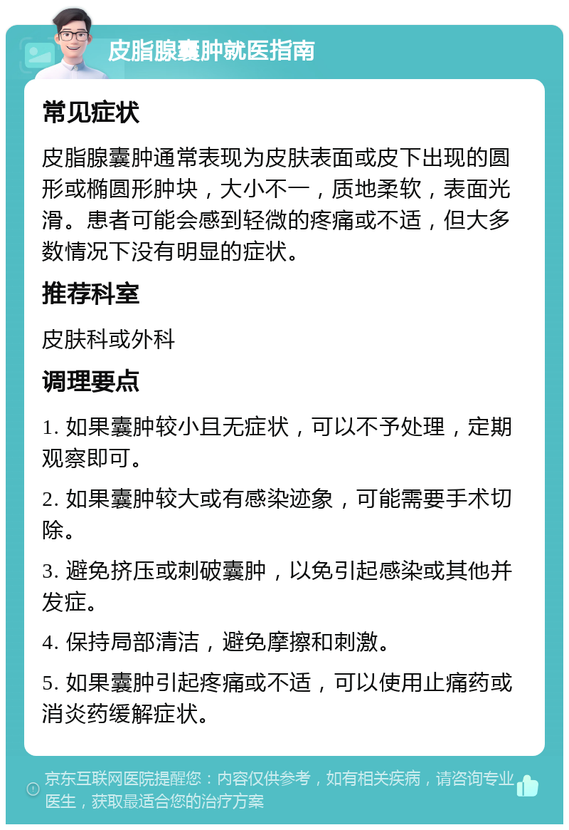 皮脂腺囊肿就医指南 常见症状 皮脂腺囊肿通常表现为皮肤表面或皮下出现的圆形或椭圆形肿块，大小不一，质地柔软，表面光滑。患者可能会感到轻微的疼痛或不适，但大多数情况下没有明显的症状。 推荐科室 皮肤科或外科 调理要点 1. 如果囊肿较小且无症状，可以不予处理，定期观察即可。 2. 如果囊肿较大或有感染迹象，可能需要手术切除。 3. 避免挤压或刺破囊肿，以免引起感染或其他并发症。 4. 保持局部清洁，避免摩擦和刺激。 5. 如果囊肿引起疼痛或不适，可以使用止痛药或消炎药缓解症状。