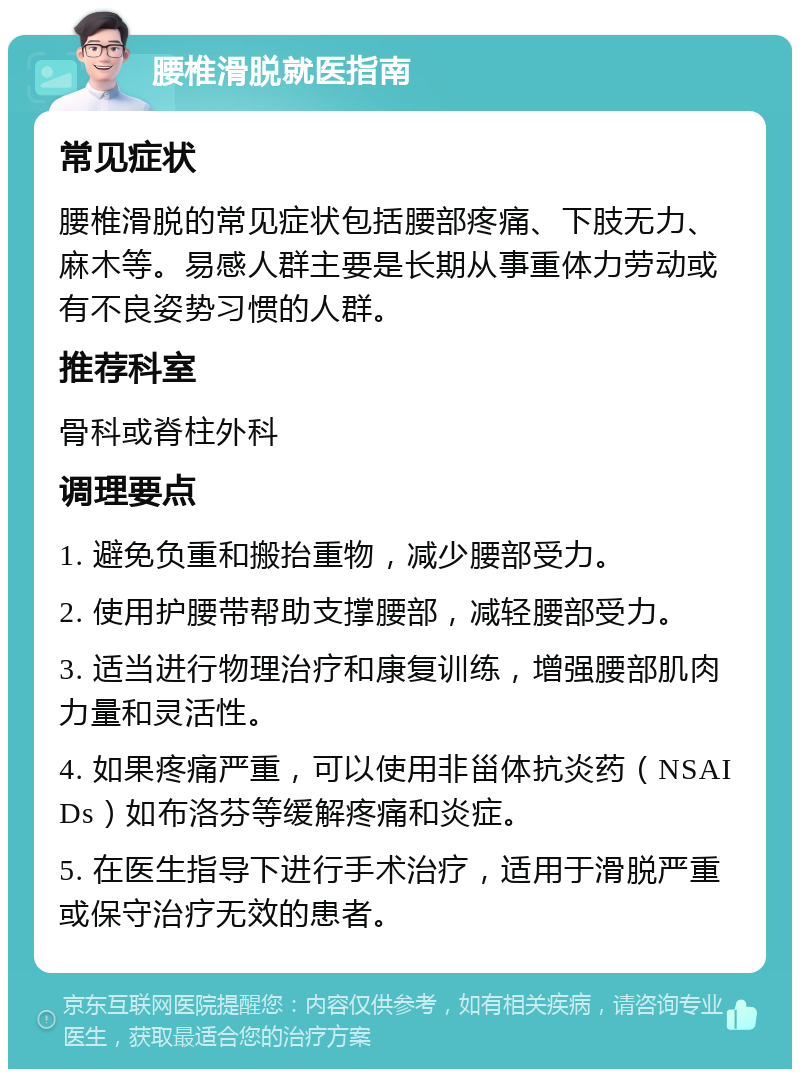 腰椎滑脱就医指南 常见症状 腰椎滑脱的常见症状包括腰部疼痛、下肢无力、麻木等。易感人群主要是长期从事重体力劳动或有不良姿势习惯的人群。 推荐科室 骨科或脊柱外科 调理要点 1. 避免负重和搬抬重物，减少腰部受力。 2. 使用护腰带帮助支撑腰部，减轻腰部受力。 3. 适当进行物理治疗和康复训练，增强腰部肌肉力量和灵活性。 4. 如果疼痛严重，可以使用非甾体抗炎药（NSAIDs）如布洛芬等缓解疼痛和炎症。 5. 在医生指导下进行手术治疗，适用于滑脱严重或保守治疗无效的患者。