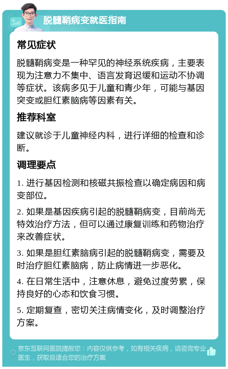 脱髓鞘病变就医指南 常见症状 脱髓鞘病变是一种罕见的神经系统疾病，主要表现为注意力不集中、语言发育迟缓和运动不协调等症状。该病多见于儿童和青少年，可能与基因突变或胆红素脑病等因素有关。 推荐科室 建议就诊于儿童神经内科，进行详细的检查和诊断。 调理要点 1. 进行基因检测和核磁共振检查以确定病因和病变部位。 2. 如果是基因疾病引起的脱髓鞘病变，目前尚无特效治疗方法，但可以通过康复训练和药物治疗来改善症状。 3. 如果是胆红素脑病引起的脱髓鞘病变，需要及时治疗胆红素脑病，防止病情进一步恶化。 4. 在日常生活中，注意休息，避免过度劳累，保持良好的心态和饮食习惯。 5. 定期复查，密切关注病情变化，及时调整治疗方案。